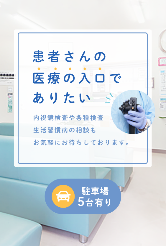 患者さんの医療の入口でありたい 内視鏡検査や各種検査生活習慣病の相談もお気軽にお待ちしております。 駐車場5台有り